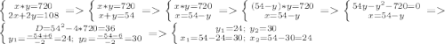 \left \{ {{x*y=720} \atop {2x+2y=108}} \right. = \left \{ {{x*y=720} \atop {x+y=54}} \right. = \left \{ {{x*y=720} \atop {x=54-y}} \right. = \left \{ {{(54-y)*y=720} \atop {x=54-y}} \right. = \left \{ {{54y-y^2-720=0} \atop {x=54-y}} \right. = \left \{ {{D=54^2-4*720=36} \atop {y_1=\frac{-54+6}{-2}=24;\ y_2=\frac{-54-6}{-2}=30}} \right. = \left \{ {{y_1=24;\ y_2=30} \atop {x_1=54-24=30;\ x_2=54-30=24}} \right.