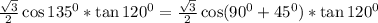 \frac{\sqrt{3}}{2} \cos135^0*\tan120^0=\frac{\sqrt{3}}{2} \cos(90^0+45^0)*\tan120^0