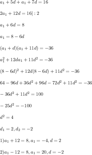 a_1 + 5d + a_1 + 7d = 16\\\\ 2a_1 + 12d = 16 | :2\\\\ a_1 + 6d = 8\\\\ a_1 = 8 - 6d\\\\ (a_1+d)(a_1 + 11d) = -36\\\\ a_1^2 +12da_1 + 11d^2 = -36\\\\ (8-6d)^2 + 12d(8-6d) + 11d^2 = -36\\\\ 64-96d+36d^2+96d-72d^2+11d^2 = -36\\\\ -36d^2+11d^2=100\\\\ -25d^2=-100\\\\ d^2 = 4\\\\ d_1 = 2, d_2 = -2\\\\ 1) a_1 + 12 = 8, a_1 = -4, d = 2\\\\ 2) a_1 -12 = 8, a_1 = 20, d = -2