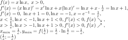 f(x)=x\ln x, \ x0,\\ f'(x)=(x\ln x)'=x'\ln x+x(\ln x)'=\ln x+x\cdot\frac{1}{x}=\ln x+1, \\ f'(x)=0, \ \ln x+1=0, \ln x=-1, x=e^{-1}=\frac{1}{e}, \\ x<\frac{1}{e}, \ln x<-1, \ln x+1<0, f'(x)<0, f(x)\searrow \ , \\ x\frac{1}{e}, \ln x-1, \ln x+10, f'(x)0, f(x)\nearrow \ , \\ x_{min}=\frac{1}{e}, y_{min}=f(\frac{1}{e})=\frac{1}{e}\cdot\ln\frac{1}{e}=-\frac{1}{e}, \\ (\frac{1}{e};-\frac{1}{e})