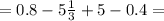 = 0.8 - 5 \frac{1}{3} + 5 - 0.4 =