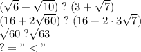 (\sqrt6+\sqrt{10})\;?\; (3+\sqrt7)\\ (16+2\sqrt{60})\;?\;(16+2\cdot3\sqrt{7})\\ \sqrt{60}\;?\sqrt{63}\\ ?= "<"