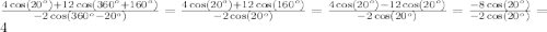 \[\frac{{4\cos \left( {{{20}^o}} \right) + 12\cos \left( {{{360}^o} + {{160}^o}} \right)}}{{ - 2\cos \left( {{{360}^o} - {{20}^o}} \right)}} = \frac{{4\cos \left( {{{20}^o}} \right) + 12\cos \left( {{{160}^o}} \right)}}{{ - 2\cos \left( {{{20}^o}} \right)}} = \frac{{4\cos \left( {{{20}^o}} \right) - 12\cos \left( {{{20}^o}} \right)}}{{ - 2\cos \left( {{{20}^o}} \right)}} = \frac{{ - 8\cos \left( {{{20}^o}} \right)}}{{ - 2\cos \left( {{{20}^o}} \right)}} = 4\]