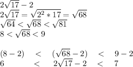 2\sqrt {17}-2 \\ 2\sqrt {17}=\sqrt {2^2*17}=\sqrt {68} \\ \sqrt {64}<\sqrt {68}<\sqrt {81} \\ 8<\sqrt {68}<9 \\ \\ (8-2) \ \ \ < \ \ \ (\sqrt {68}-2) \ \ \ < \ \ \ 9-2 \\ \ \ \ 6 \ \ \ \ \ \ \ \ \ \ < \ \ \ \ 2 \sqrt {17}-2 \ \ \ < \ \ \ 7