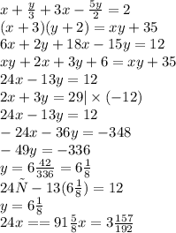 x+\frac{y}{3}+3x-\frac{5y}{2}=2 \\ (x+3)(y+2)=xy+35 \\ 6x+ 2y+18x-15y=12 \\ xy+2x+3y+6=xy+35 \\ 24x-13y=12 \\ 2x+3y= 29 |\times (-12) \\ 24x-13y=12 \\ -24x-36y= -348 \\ -49y=-336 \\ y=6 \frac{42}{336}=6 \frac{1}{8} \\ 24х-13(6 \frac{1}{8})=12 \\ y=6 \frac{1}{8} \\ 24x == 91 \frac{5}{8} x=3\frac{157}{192}