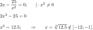 2x-\dfrac{25}{x^2} =0;~~~~~|\cdot x^2\ne 0\\ \\ 2x^3-25=0\\ \\ x^3=12.5;~~~~~\Rightarrow~~~~~ x= \sqrt[3]{12.5} \notin [-12;-1].