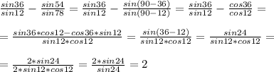 \frac{sin36}{sin12}-\frac{sin54}{sin78}=\frac{sin36}{sin12}-\frac{sin(90-36)}{sin(90-12)}=\frac{sin36}{sin12}-\frac{cos36}{cos12}=\\\ \\\ =\frac{sin36*cos12-cos36*sin12}{sin12*cos12}=\frac{sin(36-12)}{sin12*cos12}=\frac{sin24}{sin12*cos12}=\\\ \\\ =\frac{2*sin24}{2*sin12*cos12}=\frac{2*sin24}{sin24}=2