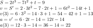 S=2t^{3}-7t^{2}+t-9\\v=S'=2\cdot{3}t^{2}-7\cdot{2}t+1=6t^{2}-14t+1\\v(3)=6\cdot{3^{2}}-14\cdot{3}+1=54-42+1=13\\a=v'=6\cdot{2}t-14=12t-14\\a(3)=12\cdot{3}-14=36-14=22