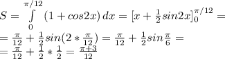 S=\int\limits^{\pi/12}_0 {(1+cos2x}) \, dx = [x+\frac{1}{2}sin2x]^{\pi/12}_0 = \\\ =\frac{\pi}{12}+\frac{1}{2}sin(2*\frac{\pi}{12})=\frac{\pi}{12}+\frac{1}{2}sin\frac{\pi}{6}= \\\ =\frac{\pi}{12}+\frac{1}{2}*\frac{1}{2}=\frac{\pi+3}{12}