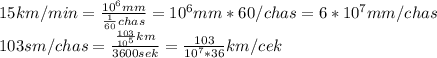 15km/min=\frac{10^6mm}{\frac{1}{60}chas}=10^6mm*60/chas=6*10^7mm/chas \\103sm/chas=\frac{\frac{103}{10^5}km}{3600sek}=\frac{103}{10^7*36}km/cek