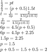 \frac{1}{3}=pt \\\ \frac{2}{3}=(p+0.5)1.5t \\\ t=\frac{1}{3p}=\frac{2}{4.5(p+0.5)} \\\ \frac{2}{6p}=\frac{2}{4.5(p+0.5)} \\\ 6p=4.5(p+0.5) \\\ 6p=4.5p+2.25 \\\ 1.5p=2.25 \\\ p=1.5 \\\ p+0.5=1.5+0.5=2