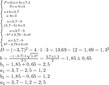 \left \{ {{P=2(a+b)=7,4} \atop {S=a \cdot b = 3}} \right. \\ \left \{ {a+b=3,7} \atop {a \cdot b = 3}} \right. \\ \left \{ {a=3,7-b} \atop {(3,7-b) \cdot b = 3}} \right. \\ \left \{ {a=3,7-b} \atop {-b^2+3,7b-3=0}} \right. \\ \left \{ {a=3,7-b} \atop {b^2-3,7b+3=0}} \right. \\ D=(-3,7)^2-4 \cdot 1 \cdot 3=13.69-12=1,69=1,3^2 \\ b=\frac{-(-3,7)б\sqrt{1,3^2}}{2 \cdot 1}= \frac{3,7 б 1,3}{2}=1,85б0,65 \\ b_1=1,85+0,65=2,5 \\ a_1=3,7-2,5=1,2 \\ b_2=1,85-0,65=1,2 \\ a_2=3,7-1,2=2,5