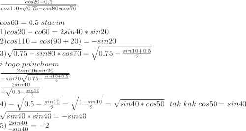 \frac{cos20-0.5}{cos110*\sqrt{0.75-sin80*cos70}}\\&#10;\\&#10;cos60=0.5\ stavim \\&#10;1)cos20-co60=2sin40*sin20\\&#10;2)cos110=cos(90+20)=-sin20\\&#10;3)\sqrt{0.75-sin80*cos70}=\sqrt{0.75-\frac{sin10+0.5}{2}}\\&#10;i \ togo \ poluchaem \\ \frac{2sin40*sin20}{-sin20\sqrt{0.75-\frac{ sin10+0.5}{2}}}\\&#10;\frac{2sin40}{-\sqrt{0.5-\frac{sin10}{2}}}\\&#10;4)-\sqrt{0.5-\frac{sin10}{2}}=\sqrt{\frac{1-sin10}{2}}=\sqrt{sin40*cos50}\ \ tak \ kak \ cos50=sin40\\&#10;\sqrt{sin40*sin40}=-sin40\\&#10;5)\frac{2sin40}{-sin40}=-2