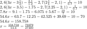 2,6(3x-3 \frac{1}{2})- \frac{2.1}{1.2} - 2,7(2 \frac{1}{4} - 2,1) - \frac{1}{0.7} =10&#10;\\\&#10;2,6(3x-3.5)- 1.75 - 2,7(2.25 - 2,1) - \frac{1}{0.7} =10&#10;\\\&#10;7.8x-9.1- 1.75 - 6.075+5.67- \frac{10}{7} =10&#10;\\\&#10;54.6x-63.7-12.25-42.525+39.69-10=70&#10;\\\&#10;54.6x=158.758&#10;\\\&#10;x= \frac{158.758}{54.6} = \frac{79379}{27300} &#10;