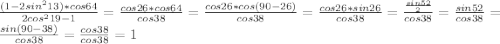 \frac{(1-2sin^213)*cos64}{2cos^219-1}= \frac{cos26*cos64}{cos38}= \frac{cos26*cos(90-26)}{cos38}=\frac{cos26*sin26}{cos38}=\frac{ \frac{sin52}{2}}{cos38}= \frac{sin52}{cos38}= \frac{sin(90-38)}{cos38}= \frac{cos38}{cos38}= 1