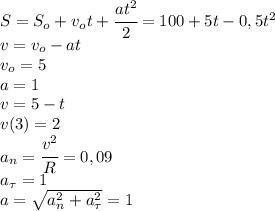 S=S_o+v_ot+\cfrac{at^2}{2}=100+5t-0,5t^2\\v=v_o-at\\v_o=5\\a=1\\v=5-t\\v(3)=2\\a_n=\cfrac{v^2}{R}=0,09\\a_{\tau}=1\\a=\sqrt{a_n^2+a_{\tau}^2}= 1