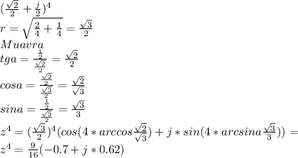 (\frac{\sqrt{2}}{2}+\frac{j}{2})^4\\&#10;r=\sqrt{\frac{2}{4}+\frac{1}{4}} = \frac{\sqrt{3}}{2}\\&#10;Muavra\\&#10;tga=\frac{\frac{1}{2}}{\frac{\sqrt{2}}{2}}=\frac{\sqrt{2}}{2}\\&#10;cosa=\frac{\frac{\sqrt{2}}{2}}{\frac{\sqrt{3}}{2}}=\frac{\sqrt{2}}{\sqrt{3}}\\&#10;sina=\frac{\frac{1}{2}}{\frac{\sqrt{3}}{2}} = \frac{\sqrt{3}}{3}\\&#10;z^4=(\frac{\sqrt{3}}{2})^4(cos(4*arccos\frac{\sqrt{2}}{\sqrt{3}})+j*sin(4*arcsina\frac{\sqrt{3}}{3}}))=\\&#10;z^4=\frac{9}{16}(-0.7+j*0.62)