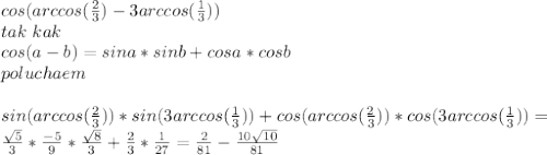 cos(arccos(\frac{2}{3})-3arccos(\frac{1}{3}))\\&#10;tak\ kak\\&#10;cos(a-b)=sina*sinb+cosa*cosb\\&#10;poluchaem\\&#10;\\&#10;sin(arccos(\frac{2}{3}))*sin(3arccos(\frac{1}{3}))+cos(arccos(\frac{2}{3}))*cos(3arccos(\frac{1}{3}))=\\&#10;\frac{\sqrt{5}}{3}*\frac{-5}{9}*\frac{\sqrt{8}}{3}+\frac{2}{3}*\frac{1}{27}=\frac{2}{81}-\frac{10\sqrt{10}}{81}