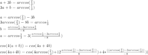 a+3b=arccos(\frac{2}{3})\\&#10;3a+b=arccos(\frac{1}{3})\\&#10;\\&#10;a=arccos(\frac{2}{3})-3b\\&#10;3arccos(\frac{2}{3})-8b=arccos\frac{1}{3} \\&#10;b=\frac{arccos\frac{1}{3}-3arccos\frac{2}{3}}{-8}\\&#10;a=arccos\frac{2}{3}-3(\frac{arccos\frac{1}{3}-3arccos\frac{2}{3}}{-8})\\&#10;\\&#10;cos(4(a+b))=cos(4a+4b)\\&#10;cos(4a+4b)=cos(4arccos(\frac{2}{3})+12\frac{arccos(\frac{1}{3})-3arccos(\frac{2}{3}))}{8})+4*\frac{((arccos(\frac{2}{3})-3arccos( \frac{1}{3}))}{-8}))\\&#10;