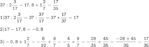 \tt\displaystyle 37 : 2\frac{3}{17}-17,8+1\frac{2}{7}=\frac{17}{35} \\\\1) 37:2\frac{3}{17}=37:\frac{37}{17}=37*\frac{17}{37}=17\\\\2)17-17,8=-0,8\\\\3)-0,8+1\frac{2}{7}=-\frac{8}{10}+\frac{9}{7}=-\frac{4}{5}+\frac{9}{7}=-\frac{28}{35}+\frac{45}{35}=\frac{-28+45}{35}=\frac{17}{35}