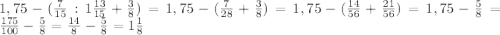 1,75-( \frac{7}{15}:1 \frac{13}{15} + \frac{3}{8})= 1,75-( \frac{7}{28} + \frac{3}{8})=1,75-( \frac{14}{56} + \frac{21}{56})=1,75- \frac{5}{8} =\frac{175}{100} - \frac{5}{8}= \frac{14}{8} -\frac{5}{8}=1 \frac{1}{8}