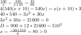 \frac{540}{x}-\frac{540}{x+10}=\frac{45}{60}\\&#10;4(540(x+10)-540x)=x(x+10)*3\\&#10;40*540=3x^2+30x \\&#10;3x^2+30x-21600=0\\&#10;D=900 +12*21600=510^2\\&#10;x=\frac{ -30+510}{6}=800\\&#10;