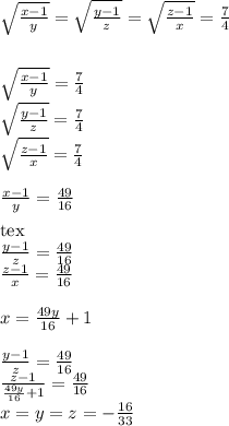 \sqrt{\frac{x-1}{y}} = \sqrt{\frac{y-1}{z}}=\sqrt{\frac{z-1}{x}} = \frac{7}{4}\\ \\ \\ \sqrt{\frac{x-1}{y}}=\frac{7}{4}\\ \sqrt{\frac{y-1}{z}}=\frac{7}{4}\\ \sqrt{\frac{z-1}{x}} =\frac{7}{4}\\ \\ \frac{x-1}{y}=\frac{49}{16}\\ \\[tex]\frac{y-1}{z}=\frac{49}{16}\\ \frac{z-1}{x}=\frac{49}{16}\\ \\ x=\frac{49y}{16}+1\\ \\ \frac{y-1}{z}=\frac{49}{16}\\ \frac{z-1}{\frac{49y}{16}+1}=\frac{49}{16}\\&#10;x=y=z=-\frac{16}{33}