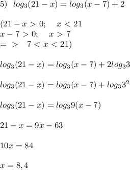 5)\:\:\: log_3 (21-x) = log_3 (x-7) +2 \\ \\ (21-x \ \textgreater \ 0; \:\:\:\:\: x \ \textless \ 21 \\ x-7 \ \textgreater \ 0; \:\:\:\:\: x \ \textgreater \ 7 \\ =\ \textgreater \ \:\:\: 7 \ \textless \ x \ \textless \ 21) \\ \\ log_3 (21-x) = log_3 (x-7) +2log_3 3 \\ \\ log_3 (21-x) = log_3 (x-7) +log_3 3^2 \\ \\ log_3 (21-x) = log_3 9(x-7) \\ \\ 21 - x = 9x -63 \\ \\ 10x = 84 \\ \\ x = 8,4