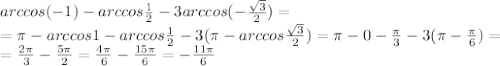 arccos(-1)-arccos \frac{1}{2} -3 arccos(- \frac{ \sqrt{3} }{2} )= \\ = \pi -arccos1-arccos \frac{1}{2}-3( \pi -arccos \frac{ \sqrt{3} }{2}) = \pi -0- \frac{ \pi }{3} -3( \pi - \frac{ \pi }{6})=\\ = \frac{2 \pi }{3}- \frac{5 \pi }{2} =\frac{4 \pi }{6}- \frac{15 \pi }{6} =- \frac{ 11\pi }{6}