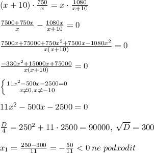 (x+10)\cdot \frac{750}{x}=x\cdot \frac{1080}{x+10}\\\\&#10;\frac{7500+750x}{x}-\frac{1080x}{x+10}=0\\\\\frac{7500x+75000+750x^2+7500x-1080x^2}{x(x+10)}=0\\\\\frac{-330x^2+15000x+75000}{x(x+10)}=0\\\\ \left \{ {{11x^2-500x-2500=0} \atop {x\ne 0,x\ne -10}} \right. \\\\11x^2-500x-2500=0\\\\\frac{D}{4}=250^2+11\cdot 2500=90000,\; \sqrt{D}=300\\\\x_1=\frac{250-300}{11}=-\frac{50}{11}<0\; ne\; podxodit