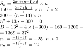 S_n = \frac{2a_1 + (n - 1) \times d}{2} \times n \\ 150 = \frac{2 \times 7 + n - 1}{2} \times n \: \: \: \: / \times 2 \\ 300 = (n + 13) \times n \\ {n}^{2} + 13n - 300 = 0 \\ D = {13}^{2} - 4 \times ( - 300) = 169 + 1200 = \\ = 1369 = {37}^{2} \\ n_1 = \frac{ - 13 - 37}{2} = - 25 \: \: \: n0 \\ n_2 = \frac{ - 13 + 37}{2} = 12