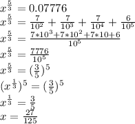 x^{\frac{5}{3}}=0.07776\\&#10;x^{\frac{5}{3}}=\frac{7}{10^2}+\frac{7}{10^3}+\frac{7}{10^4}+\frac{6}{10^5}\\&#10;x^{\frac{5}{3}}=\frac{7*10^3+7*10^2+7*10+6}{10^5}\\&#10;x^{\frac{5}{3}}=\frac{7776}{10^5}\\&#10;x^{\frac{5}{3}}=(\frac{3}{5})^5\\&#10;(x^{\frac{1}{3}})^{5}=(\frac{3}{5})^5\\&#10;x^{\frac{1}{3}}=\frac{3}{5}\\&#10;x=\frac{27}{125}&#10;