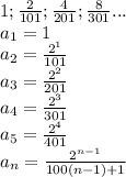 1;\frac{2}{101};\frac{4}{201};\frac{8}{301}...\\&#10;a_{1}=1\\&#10;a_{2}=\frac{2^1}{101}\\&#10;a_{3}=\frac{2^2}{201}\\&#10;a_{4}=\frac{2^3}{301}\\&#10;a_{5}=\frac{2^4}{401}\\&#10;a_{n}=\frac{2^{n-1}}{100(n-1)+1}