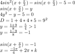 4sin^2(x+\frac{\pi}{3})-sin(x+\frac{\pi}{3})-5=0\\&#10;sin(x+\frac{\pi}{3})=y\\&#10;4y^2-y-5=0\\&#10;D=1+4*4*5=9^2\\&#10;y=\frac{1+9}{8}=\frac{5}{4}1\\&#10;y=\frac{1-9}{8}=-1\\&#10;\\&#10;sin(x+\frac{\pi}{3})=-1\\&#10;x=\frac{-5\pi}{6}+2\pi*k&#10;