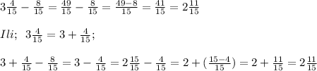 3\frac{4}{15}-\frac{8}{15}=\frac{49}{15}-\frac{8}{15}=\frac{49-8}{15}=\frac{41}{15}=2\frac{11}{15}\\\\Ili;\; \; 3\frac{4}{15}=3+\frac{4}{15};\\\\3+\frac{4}{15}-\frac{8}{15}=3-\frac{4}{15}=2\frac{15}{15}-\frac{4}{15}=2+(\frac{15-4}{15})=2+\frac{11}{15}=2\frac{11}{15}