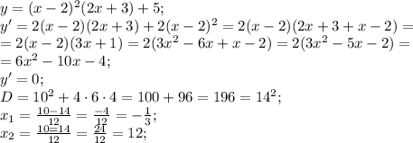 y=(x-2)^2(2x+3)+5;\\&#10;y'=2(x-2)(2x+3)+2(x-2)^2=2(x-2)(2x+3+x-2)=\\&#10;=2(x-2)(3x+1)=2(3x^2-6x+x-2)=2(3x^2-5x-2)=\\&#10;=6x^2-10x-4;\\&#10;y'=0;\\&#10;D=10^2+4\cdot6\cdot4=100+96=196=14^2;\\&#10;x_1=\frac{10-14}{12}=\frac{-4}{12}=-\frac{1}{3};\\&#10;x_2=\frac{10=14}{12}=\frac{24}{12}=12;\\