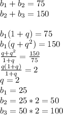 b_{1}+b_{2}=75\\&#10;b_{2}+b_{3}=150\\\\&#10; b_{1}(1+q)=75\\&#10; b_{1}(q+q^2)=150\\&#10; \frac{q+q^2}{1+q}=\frac{150}{75}\\&#10; \frac{q(1+q)}{1+q}=2\\&#10; q=2\\&#10; b_{1}=25\\&#10; b_{2}=25*2=50\\&#10; b_{3}=50*2=100