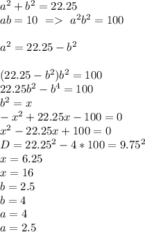 a^2+b^2=22.25\\&#10;ab=10 \ = \ a^2b^2=100\\\\ &#10;a^2=22.25-b^2\\\\&#10; (22.25-b^2)b^2=100\\&#10; 22.25b^2-b^4=100\\&#10; b^2=x\\&#10; -x^2+22.25x-100=0\\&#10; x^2-22.25x+100=0\\&#10; D=22.25^2-4*100=9.75^2\\&#10; x=6.25\\&#10; x=16\\&#10; b=2.5\\&#10; b=4\\&#10; a=4\\&#10; a=2.5&#10; &#10;&#10;