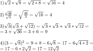 1) \sqrt{2} * \sqrt{8} = \sqrt{2*8} = \sqrt{16} =4 \\ \\ 2) \frac{ \sqrt{48} }{ \sqrt{3} } = \sqrt{ \frac{48}{3} } = \sqrt{16} =4 \\ \\ 3) \sqrt{3} ( \sqrt{&#10;3} + \sqrt{12} )= \sqrt{3} * \sqrt{3} + \sqrt{3} * \sqrt{12} = \\ = 3+ \sqrt{36} = 3+6=9 \\ \\ 4)(3- \sqrt{8} )^{2} =9+8-6 \sqrt{8} =17-6 \sqrt{4*2} = \\ =17-6*2 \sqrt{2} =17-12 \sqrt{2}