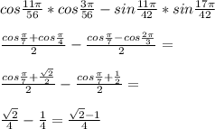 cos\frac{11\pi}{56}*cos\frac{3\pi}{56}-sin\frac{11\pi}{42}*sin\frac{17\pi}{42}\\\\&#10; \frac{cos\frac{\pi}{7}+cos\frac{\pi}{4}}{2}-\frac{cos\frac{\pi}{7}-cos\frac{2\pi}{3}}{2}=\\\\&#10; \frac{cos\frac{\pi}{7}+\frac{\sqrt{2}}{2}}{2}-\frac{cos\frac{\pi}{7}+\frac{1}{2}}{2}=\\\\&#10; \frac{\sqrt{2}}{4}-\frac{1}{4}=\frac{\sqrt{2}-1}{4}