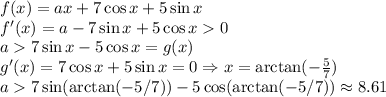 f(x) = ax+7\cos x+5\sin x \\ f'(x) = a - 7\sin x + 5 \cos x 0 \\a7 \sin x - 5 \cos x = g(x) \\ g'(x) = 7 \cos x +5 \sin x = 0 \Rightarrow x = \arctan(-\frac{5}{7}) \\ a 7 \sin (\arctan(-5/7))-5 \cos(\arctan(-5/7)) \approx 8.61