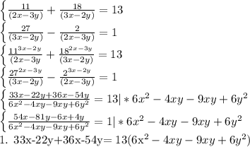 \left \{ { \frac{11}{(2x -3y)} + \frac{18}{(3x-2y)}=13 &#10;&#10;\left \{ {\frac{27}{(3x-2y)} - \frac{2}{(2x-3y)}=1&#10;&#10; \left \{ {{ \frac{ 11^{3x-2y} }{(2x-3y}+ \frac{ 18^{2x-3y}}{(3x-2y)} } = 13&#10;&#10; \left \{ {{ \frac{ 27^{2x-3y}}{(3x-2y)} - \frac{2^{3x-2y}}{(2x-3y)} =1&#10;&#10;&#10;&#10;&#10;&#10;&#10;&#10;&#10;&#10;&#10;&#10;&#10; \left \{ {{ \frac{33x-22y+36x-54y}{ 6x^{2}-4xy-9xy+6y^{2} }} =13 |*6x^{2}-4xy-9xy+6y^{2} &#10;&#10; \left \{ {{ \frac{54x-81y-6x+4y}{6x^{2}-4xy-9xy+6y^{2} } } =1 |*6x^{2}-4xy-9xy+6y^{2}&#10;&#10;&#10;1. 33x-22y+36x-54y= 13(6x^{2}-4xy-9xy+6y^{2})&#10;