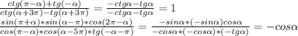 \frac{ctg ( \pi - \alpha )+tg(- \alpha )}{ctg( \alpha +3 \pi )-tg( \alpha +3 \pi )}= \frac{-ctg \alpha -tg \alpha }{-ctg \alpha -tg \alpha } =1 \\ &#10; \frac{sin ( \pi + \alpha )*sin( \alpha - \pi )*cos(2 \pi - \alpha )}{cos( \pi - \alpha )*cos( \alpha -5 \pi )*tg(- \alpha - \pi )} = \frac{-sin \alpha *(-sin \alpha )cos \alpha }{-cos \alpha *(-cos \alpha )*(-tg \alpha )} =-cos \alpha