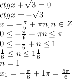 ctgx + \sqrt{3} = 0&#10;\\\&#10;ctgx =- \sqrt{3} &#10;\\\&#10;x=- \frac{ \pi }{6}+ \pi n,n\in Z&#10;\\\&#10;0 \leq - \frac{ \pi }{6}+ \pi n \leq \pi &#10;\\\&#10;0 \leq - \frac{ 1 }{6}+ n \leq 1&#10;\\\&#10; \frac{ 1 }{6}\leq n \leq 1 \frac{ 1 }{6}&#10;\\\&#10;n=1&#10;\\\&#10;x_1=- \frac{ \pi }{6}+1 \pi = \frac{5 \pi }{6}