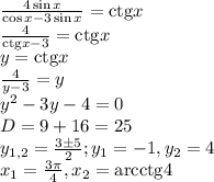 \frac{{4\sin x}}{{\cos x - 3\sin x}} = {\mathop{\rm ctg}\nolimits} x \\&#10;\frac{4}{{{\mathop{\rm ctg}\nolimits} x - 3}} = {\mathop{\rm ctg}\nolimits} x\\&#10;y = {\mathop{\rm ctg}\nolimits} x\\&#10;\frac{4}{{y - 3}} = y\\&#10;{y^2} - 3y - 4 = 0\\&#10;D = 9 + 16 = 25\\&#10;{y_{1,2}} = \frac{{3 \pm 5}}{2};{y_1} = - 1,{y_2} = 4\\&#10;{x_1} = \frac{{3\pi }}{4},{x_2} = {\mathop{\rm arcctg}\nolimits} 4&#10;