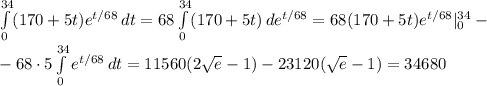 \int\limits_0^{34}(170+5t)e^{t/68 }\,dt=68\int\limits_0^{34}(170+5t)\,de^{t/68}=68(170+5t)e^{t/68}|_0^{34}-\\-68\cdot5\int\limits_0^{34}e^{t/68}\,dt=11560(2\sqrt e-1)-23120(\sqrt e-1)=34680