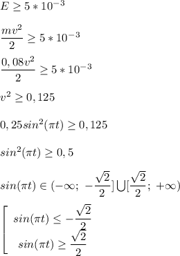 E\geq5*10^-^3\\\\\dfrac{mv^2}{2} \geq5*10^-^3\\\\\dfrac{0,08v^2}{2}\geq5*10^-^3\\\\v^2\geq 0,125\\\\0,25sin^2(\pi t)\geq 0,125\\\\sin^2(\pi t)\geq 0,5\\\\sin(\pi t)\in (-\infty;\ -\dfrac{\sqrt{2} }{2}]\bigcup [\dfrac{\sqrt{2} }{2} ;\ +\infty)\\\\\left[\begin{array}{ccc}sin(\pi t)\leq -\dfrac{\sqrt{2} }{2} \\ sin(\pi t) \geq \dfrac{\sqrt{2} }{2}\\ \end{array}\right