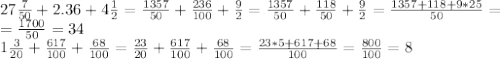 27 \frac{7}{50}+2.36+4 \frac{1}{2}= \frac{1357}{50}+ \frac{236}{100}+ \frac{9}{2}=\frac{1357}{50}+ \frac{118}{50}+ \frac{9}{2}= \frac{1357+118+9*25}{50}= \\ = \frac{1700}{50}=34 \\ 1 \frac{3}{20}+ \frac{617}{100}+ \frac{68}{100}= \frac{23}{20} + \frac{617}{100}+ \frac{68}{100}= \frac{23*5+617+68}{100}= \frac{800}{100}=8