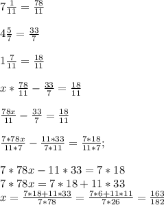 7 \frac{1}{11} = \frac{78}{11} \\ \\ 4 \frac{5}{7} = \frac{33}{7} \\ \\ 1 \frac{7}{11} = \frac{18}{11} \\ \\ x* \frac{78}{11}- \frac{33}{7}= \frac{18}{11} \\ \\ \frac{78x}{11}- \frac{33}{7}= \frac{18}{11} \\ \\ \frac{7*78x}{11*7}- \frac{11*33}{7*11}= \frac{7*18}{11*7}; \\ \\ 7*78x-11*33=7*18 \\ 7*78x=7*18+11*33 \\ x= \frac{7*18+11*33}{7*78} = \frac{7*6+11*11}{7*26} = \frac{163}{182}