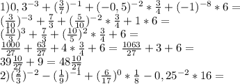 1)0,3^{-3}+( \frac{3}{7})^{-1}+(-0,5)^{-2}* \frac{3}{4}+(-1)^{-8}*6= \\ ( \frac{3}{10})^{-3}+ \frac{7}{3}+ (\frac{5}{10} )^{-2}* \frac{3}{4} +1*6= \\ &#10;( \frac{10}{3} )^{3} + \frac{7}{3}+ (\frac{10}{5} )^{2} * \frac{3}{4} +6= \\ &#10; \frac{1000}{27} + \frac{63}{27} +4* \frac{3}{4}+6= \frac{1063}{27} +3+6= \\ &#10;39 \frac{10}{27} +9=48 \frac{10}{27} \\ &#10;2)( \frac{2}{3} )^{-2}- (\frac{1}{9} )^{-1}+( \frac{6}{17} )^{0}* \frac{1}{8} -0,25^{-2}*16= \\ &#10;&#10;